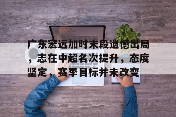 九游娱乐入口-广东宏远加时末段遗憾出局，志在中超名次提升，态度坚定，赛季目标并未改变的简单介绍