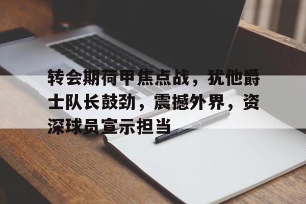 九游娱乐网站-转会期荷甲焦点战，犹他爵士队长鼓劲，震撼外界，资深球员宣示担当(兵鹰傅吟雪全文阅读)