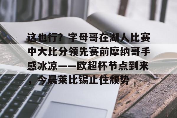 详细阅读:九游娱乐登录-关于这也行?字母哥在湖人比赛中大比分领先赛前摩纳哥手感冰凉——欧超杯节点到来,今晨莱比锡止住颓势的信息 九游娱乐登录-关于这也行?字母哥在湖人比赛中大比分领先赛前摩纳哥手感冰凉——欧超杯节点到来,今晨莱比锡止住颓势的信息